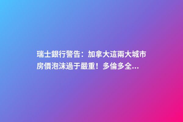 瑞士銀行警告：加拿大這兩大城市房價泡沫過于嚴重！多倫多全球第二高！